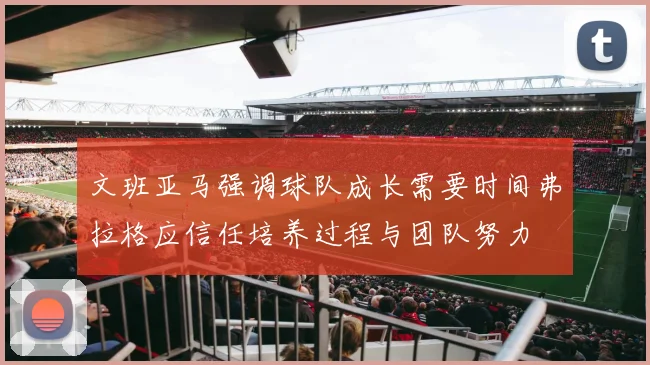 文班亚马强调球队成长需要时间弗拉格应信任培养过程与团队努力