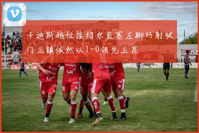 卡迪斯越位接绍尔直塞左脚巧射破门三镇依然以1-0领先玉昆
