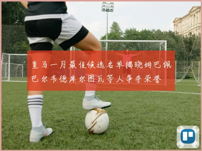 皇马一月最佳候选名单揭晓姆巴佩巴尔韦德库尔图瓦等人争夺荣誉