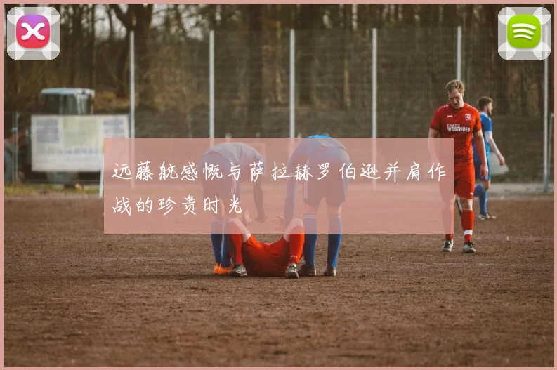远藤航感慨与萨拉赫罗伯逊并肩作战的珍贵时光