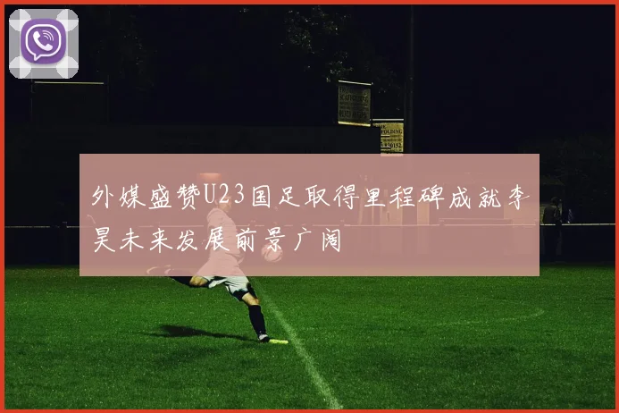 外媒盛赞U23国足取得里程碑成就李昊未来发展前景广阔