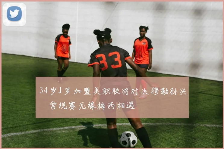 34岁J罗加盟美职联将对决穆勒孙兴慜常规赛无缘梅西相遇