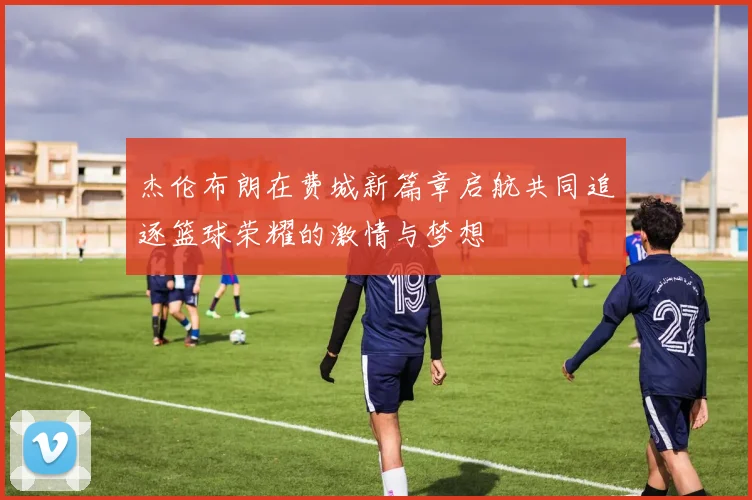 杰伦布朗在费城新篇章启航共同追逐篮球荣耀的激情与梦想