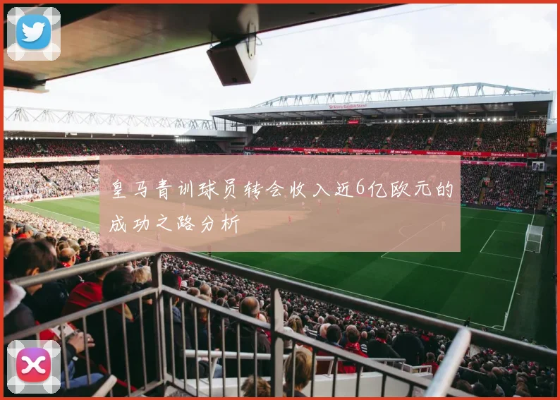 皇马青训球员转会收入近6亿欧元的成功之路分析