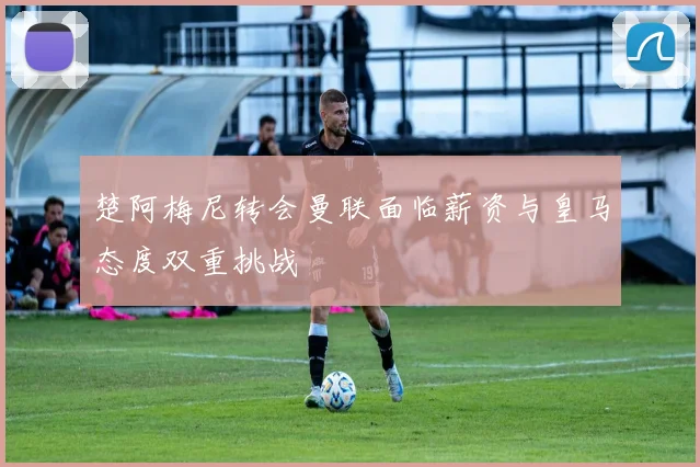 楚阿梅尼转会曼联面临薪资与皇马态度双重挑战