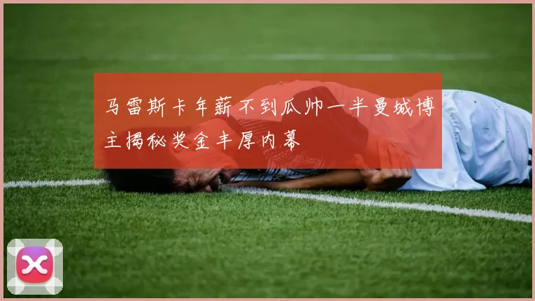 马雷斯卡年薪不到瓜帅一半曼城博主揭秘奖金丰厚内幕