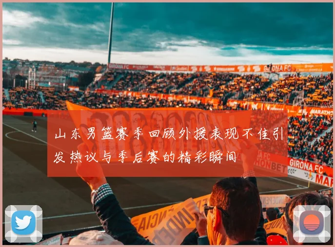 山东男篮赛季回顾外援表现不佳引发热议与季后赛的精彩瞬间
