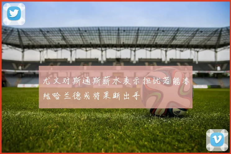 尤文对斯通斯薪水表示担忧若能冻结哈兰德或将果断出手