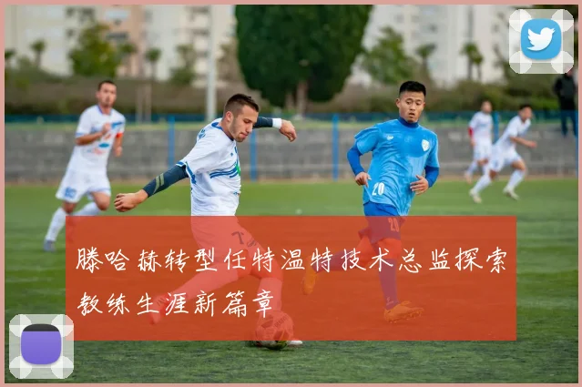 滕哈赫转型任特温特技术总监探索教练生涯新篇章