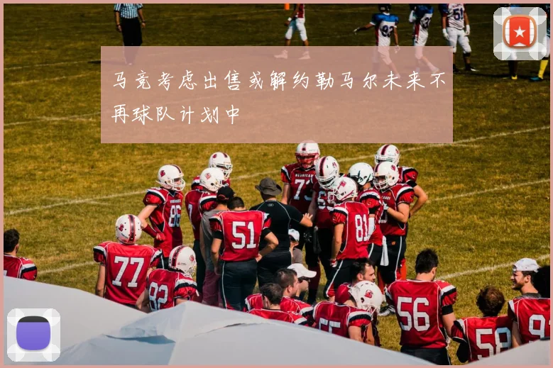 马竞考虑出售或解约勒马尔未来不再球队计划中